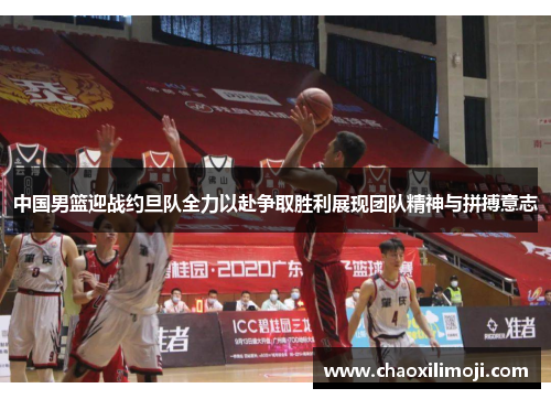 中国男篮迎战约旦队全力以赴争取胜利展现团队精神与拼搏意志