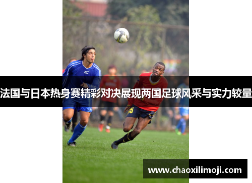 法国与日本热身赛精彩对决展现两国足球风采与实力较量