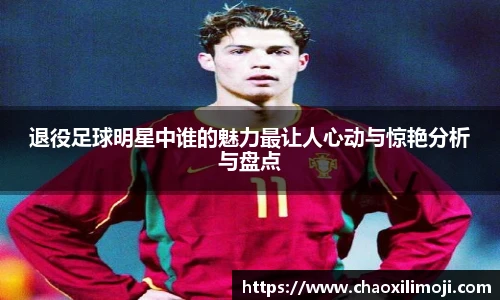 退役足球明星中谁的魅力最让人心动与惊艳分析与盘点